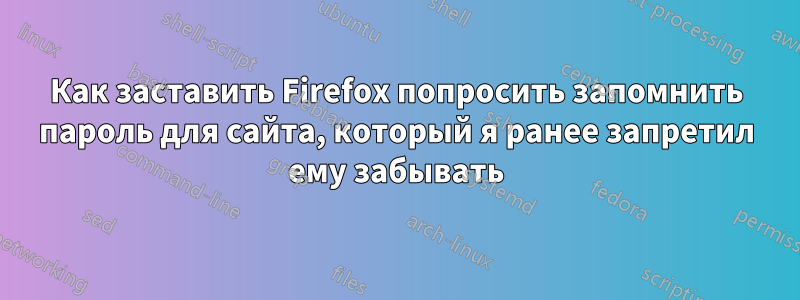 Как заставить Firefox попросить запомнить пароль для сайта, который я ранее запретил ему забывать