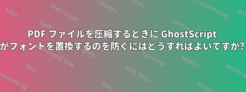 PDF ファイルを圧縮するときに GhostScript がフォントを置換するのを防ぐにはどうすればよいですか?