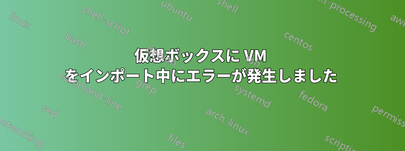 仮想ボックスに VM をインポート中にエラーが発生しました