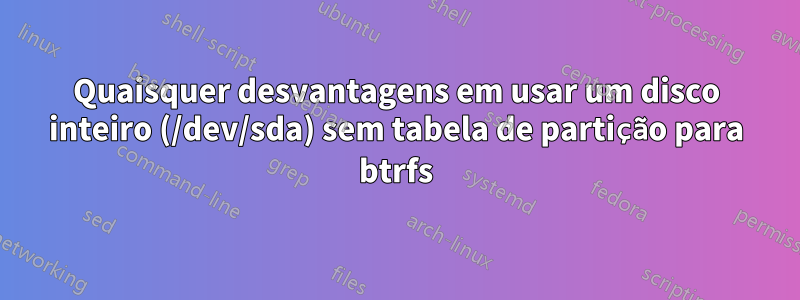 Quaisquer desvantagens em usar um disco inteiro (/dev/sda) sem tabela de partição para btrfs