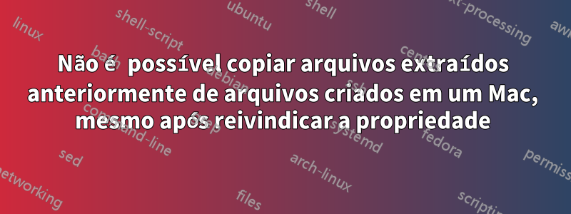 Não é possível copiar arquivos extraídos anteriormente de arquivos criados em um Mac, mesmo após reivindicar a propriedade