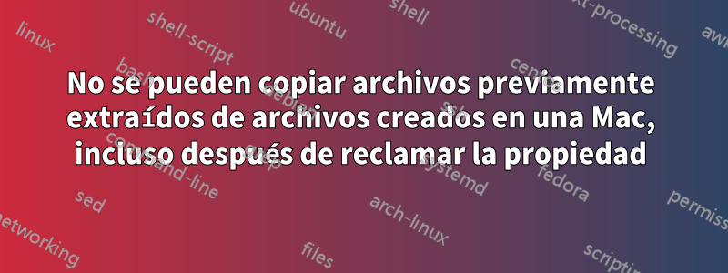 No se pueden copiar archivos previamente extraídos de archivos creados en una Mac, incluso después de reclamar la propiedad