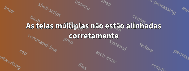 As telas múltiplas não estão alinhadas corretamente