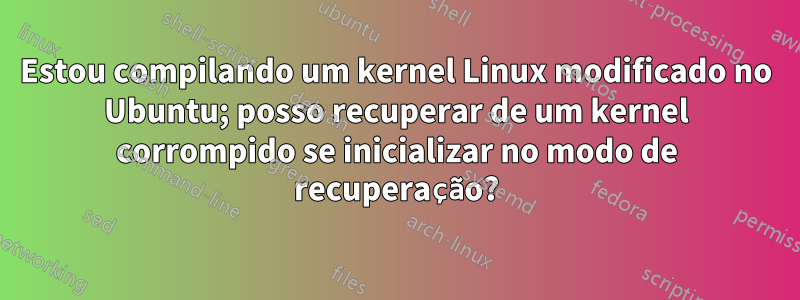 Estou compilando um kernel Linux modificado no Ubuntu; posso recuperar de um kernel corrompido se inicializar no modo de recuperação?