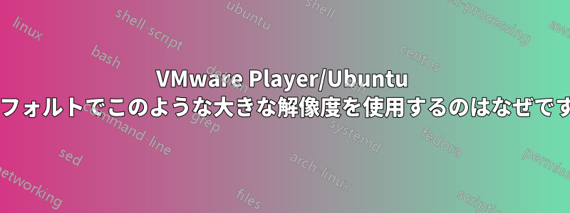 VMware Player/Ubuntu がデフォルトでこのような大きな解像度を使用するのはなぜですか?