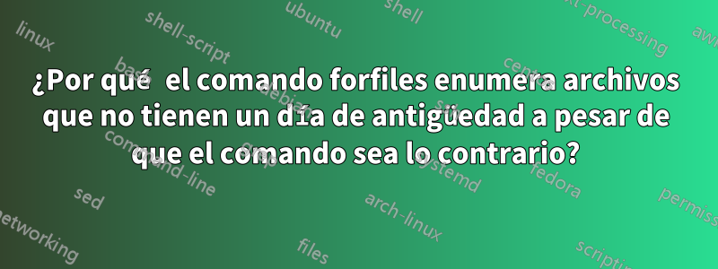 ¿Por qué el comando forfiles enumera archivos que no tienen un día de antigüedad a pesar de que el comando sea lo contrario?