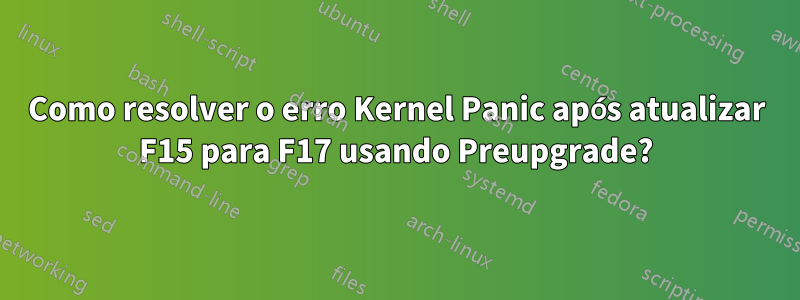 Como resolver o erro Kernel Panic após atualizar F15 para F17 usando Preupgrade?