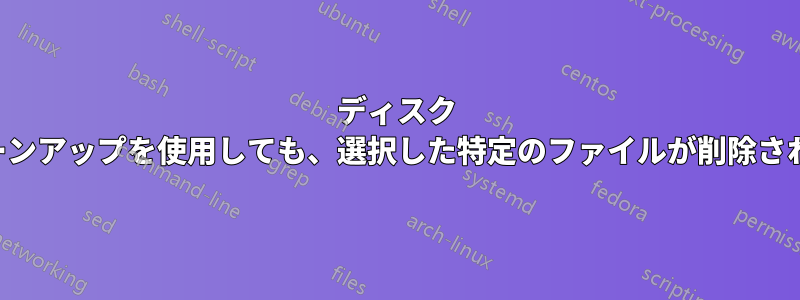 ディスク クリーンアップを使用しても、選択した特定のファイルが削除されない