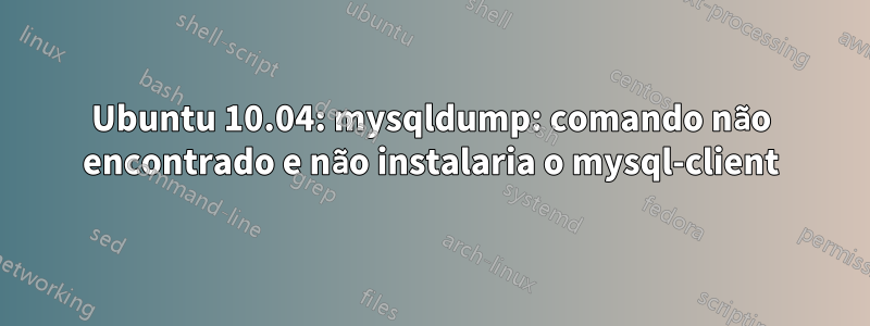 Ubuntu 10.04: mysqldump: comando não encontrado e não instalaria o mysql-client