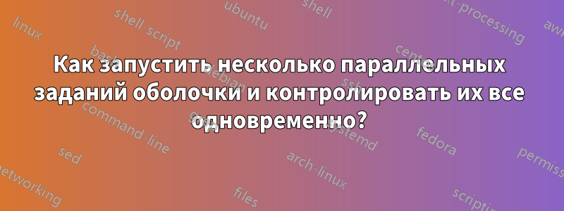 Как запустить несколько параллельных заданий оболочки и контролировать их все одновременно?