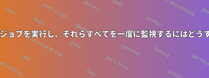 複数の並列シェルジョブを実行し、それらすべてを一度に監視するにはどうすればよいですか?