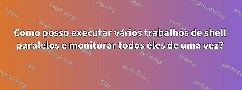 Como posso executar vários trabalhos de shell paralelos e monitorar todos eles de uma vez?