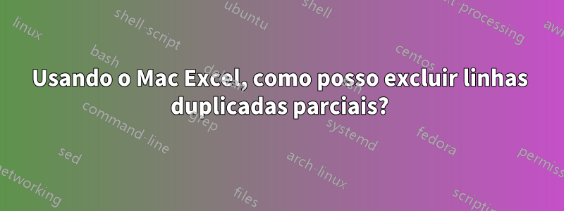 Usando o Mac Excel, como posso excluir linhas duplicadas parciais?