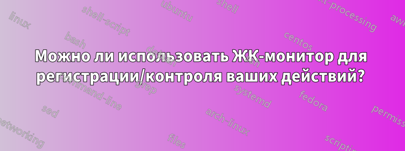 Можно ли использовать ЖК-монитор для регистрации/контроля ваших действий?