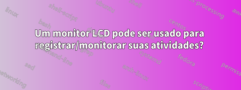 Um monitor LCD pode ser usado para registrar/monitorar suas atividades?