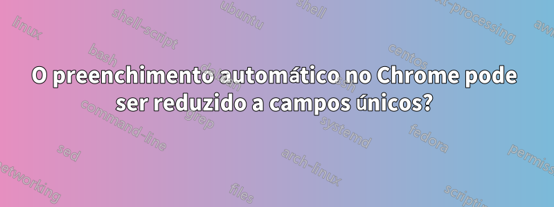 O preenchimento automático no Chrome pode ser reduzido a campos únicos?