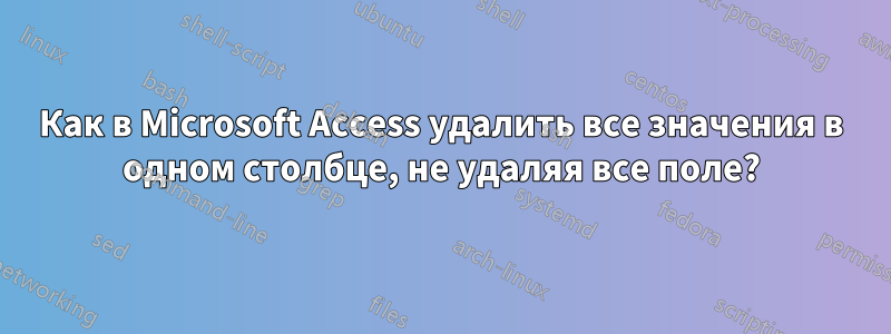 Как в Microsoft Access удалить все значения в одном столбце, не удаляя все поле?