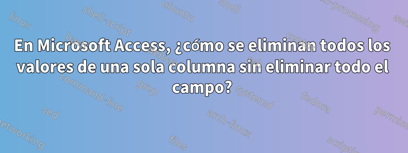 En Microsoft Access, ¿cómo se eliminan todos los valores de una sola columna sin eliminar todo el campo?