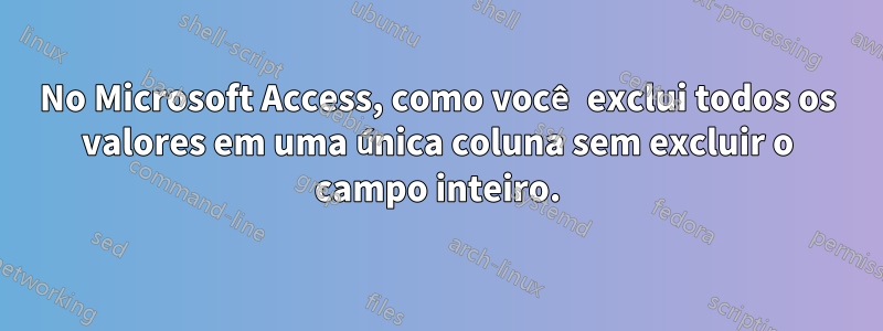 No Microsoft Access, como você exclui todos os valores em uma única coluna sem excluir o campo inteiro.