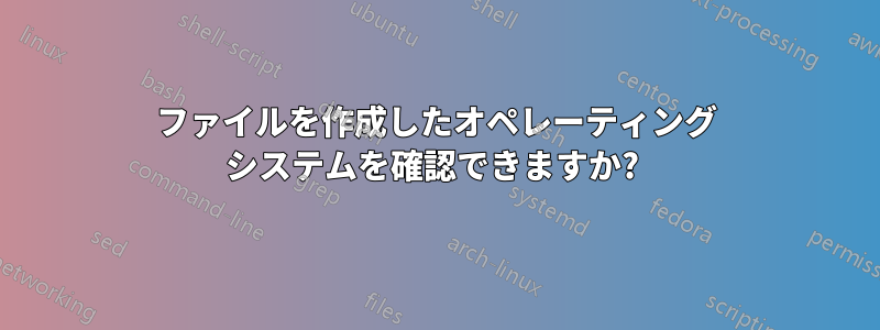 ファイルを作成したオペレーティング システムを確認できますか? 