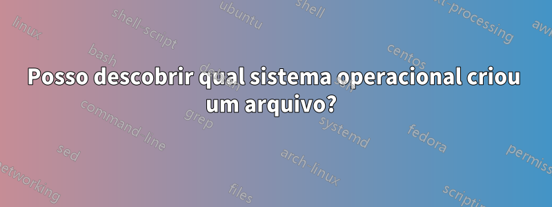 Posso descobrir qual sistema operacional criou um arquivo? 