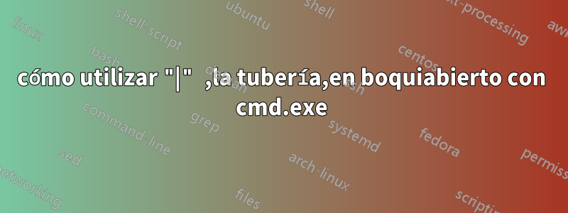 cómo utilizar "|" ,la tubería,en boquiabierto con cmd.exe