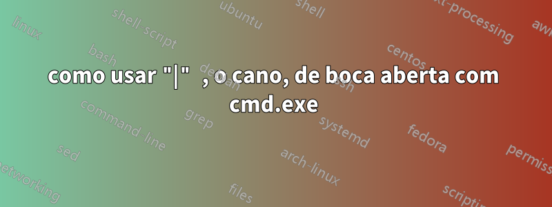 como usar "|" , o cano, de boca aberta com cmd.exe