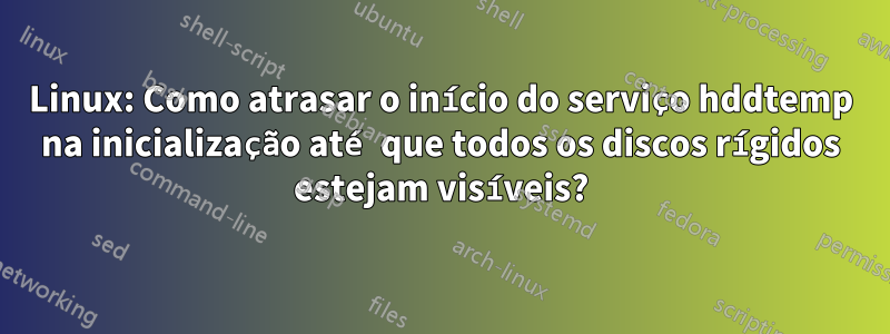 Linux: Como atrasar o início do serviço hddtemp na inicialização até que todos os discos rígidos estejam visíveis?