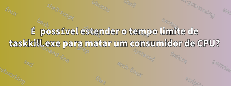 É possível estender o tempo limite de taskkill.exe para matar um consumidor de CPU?