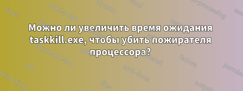 Можно ли увеличить время ожидания taskkill.exe, чтобы убить пожирателя процессора?