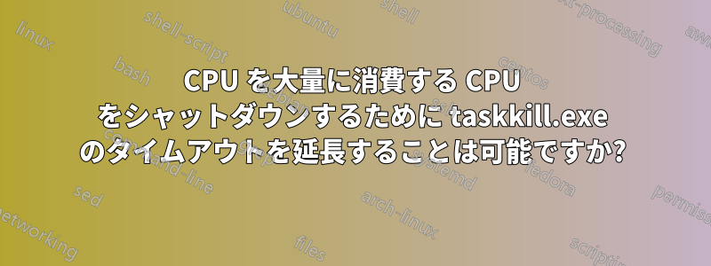 CPU を大量に消費する CPU をシャットダウンするために taskkill.exe のタイムアウトを延長することは可能ですか?