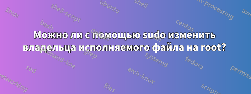 Можно ли с помощью sudo изменить владельца исполняемого файла на root?