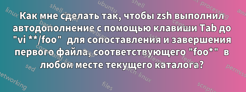 Как мне сделать так, чтобы zsh выполнил автодополнение с помощью клавиши Tab до "vi **/foo" для сопоставления и завершения первого файла, соответствующего "foo*" в любом месте текущего каталога?