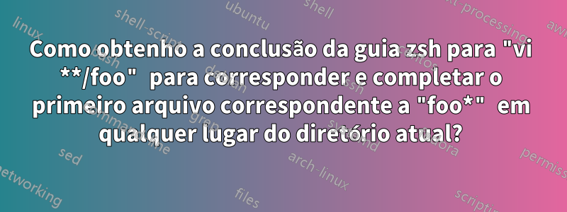 Como obtenho a conclusão da guia zsh para "vi **/foo" para corresponder e completar o primeiro arquivo correspondente a "foo*" em qualquer lugar do diretório atual?