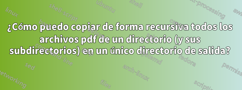 ¿Cómo puedo copiar de forma recursiva todos los archivos pdf de un directorio (y sus subdirectorios) en un único directorio de salida?