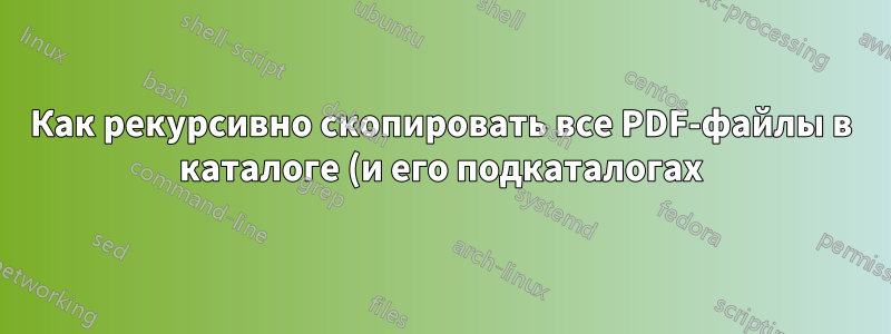 Как рекурсивно скопировать все PDF-файлы в каталоге (и его подкаталогах) в один выходной каталог?