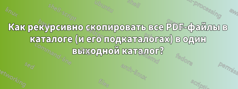 Как рекурсивно скопировать все PDF-файлы в каталоге (и его подкаталогах) в один выходной каталог?