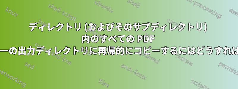 ディレクトリ (およびそのサブディレクトリ) 内のすべての PDF ファイルを単一の出力ディレクトリに再帰的にコピーするにはどうすればよいですか?