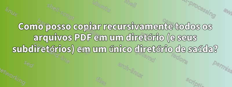 Como posso copiar recursivamente todos os arquivos PDF em um diretório (e seus subdiretórios) em um único diretório de saída?