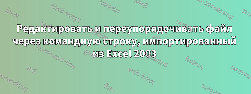 Редактировать и переупорядочивать файл через командную строку, импортированный из Excel 2003