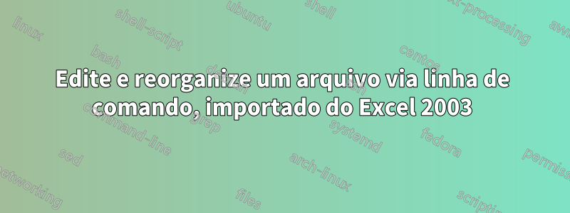 Edite e reorganize um arquivo via linha de comando, importado do Excel 2003