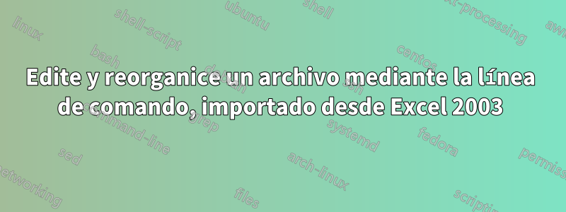 Edite y reorganice un archivo mediante la línea de comando, importado desde Excel 2003