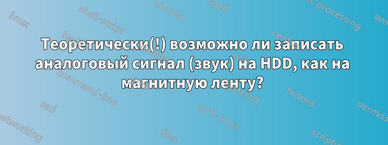 Теоретически(!) возможно ли записать аналоговый сигнал (звук) на HDD, как на магнитную ленту?