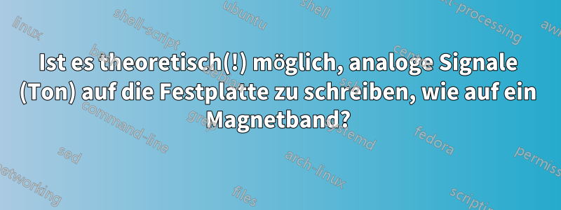 Ist es theoretisch(!) möglich, analoge Signale (Ton) auf die Festplatte zu schreiben, wie auf ein Magnetband?