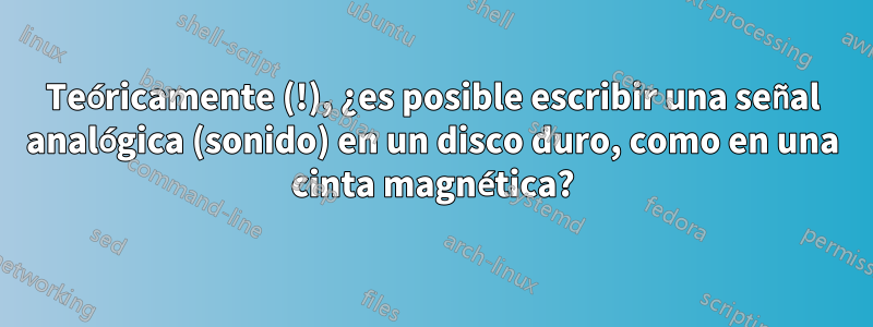 Teóricamente (!), ¿es posible escribir una señal analógica (sonido) en un disco duro, como en una cinta magnética?