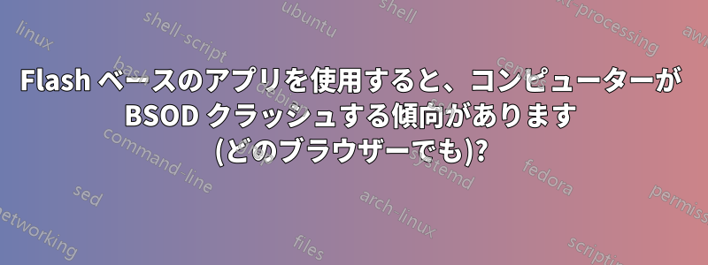 Flash ベースのアプリを使用すると、コンピューターが BSOD クラッシュする傾向があります (どのブラウザーでも)?