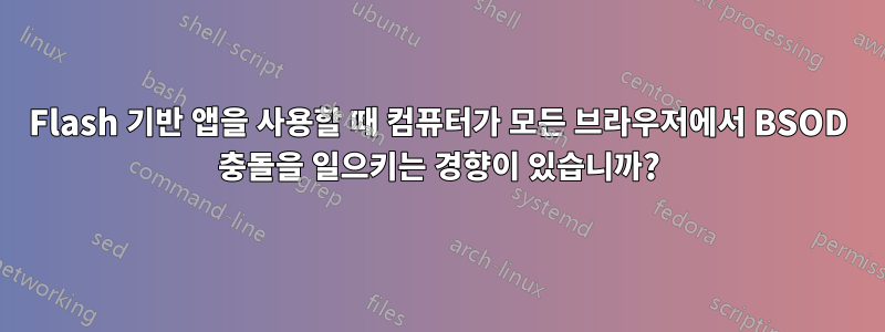 Flash 기반 앱을 사용할 때 컴퓨터가 모든 브라우저에서 BSOD 충돌을 일으키는 경향이 있습니까?