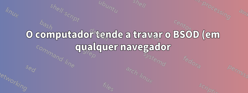 O computador tende a travar o BSOD (em qualquer navegador) ao usar aplicativos baseados em Flash?