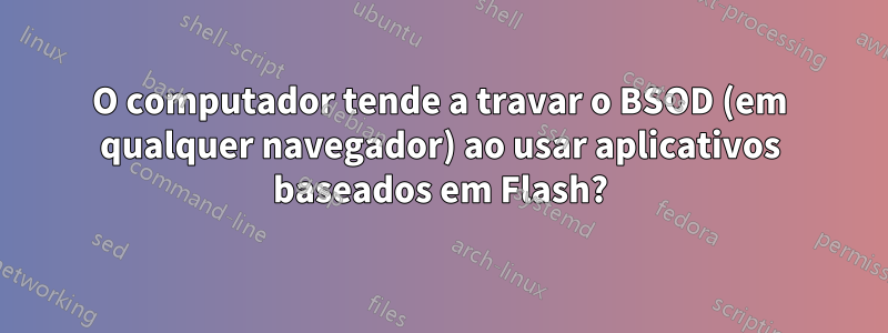 O computador tende a travar o BSOD (em qualquer navegador) ao usar aplicativos baseados em Flash?