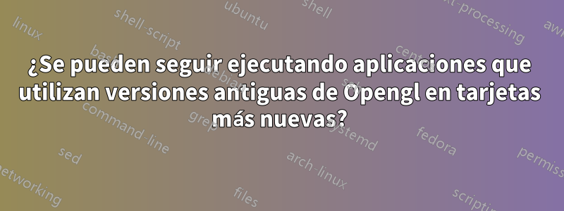 ¿Se pueden seguir ejecutando aplicaciones que utilizan versiones antiguas de Opengl en tarjetas más nuevas?